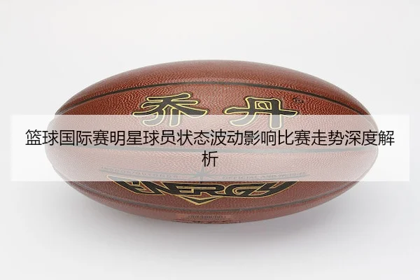篮球国际赛明星球员状态波动影响比赛走势深度解析